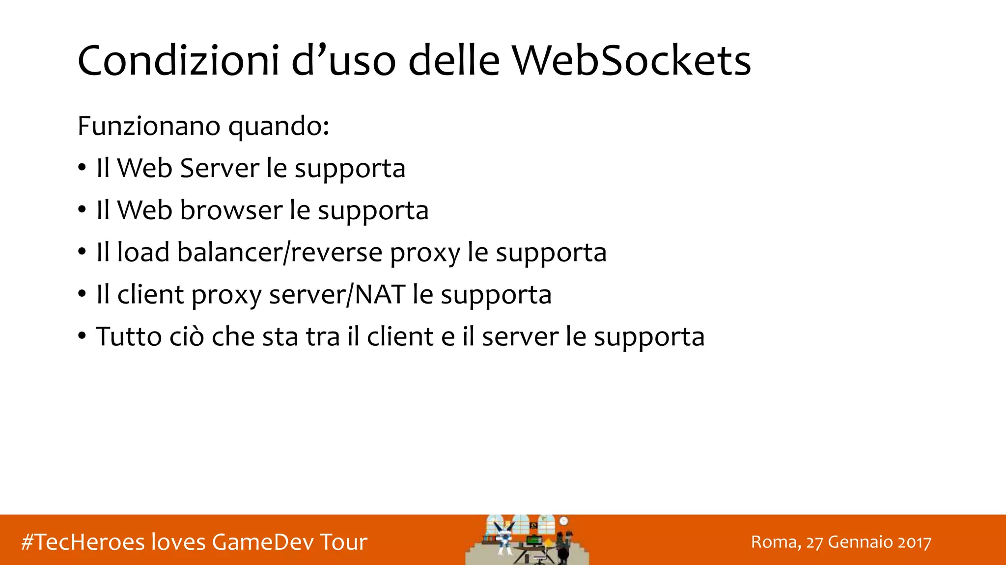 Roma, 27 Gennaio 2017#TecHeroes loves GameDev Tour
Condizioni d’uso delle WebSockets
Funzionano quando:
• Il Web Server le supporta
• Il Web browser le supporta
• Il load balancer/reverse proxy le supporta
• Il client proxy server/NAT le supporta
• Tutto ciò che sta tra il client e il server le supporta
 