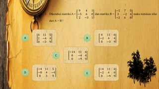 1. Diketahui matriks A =
9 4 1
−5 6 0
2 −3 1
dan matriks B =
−5 7 5
3 −2 4
−2 6 8
maka tentukan nilai
dari A + B !
4 11 5
2 −4 4
0 −3 9
A B
4 11 6
−2 4 4
0 −3 9
C
−14 11 6
8 −4 4
0 −9 9
D
−4 11 5
−8 4 −4
0 3 9
E
−4 11 6
−2 4 0
0 −9 9
 