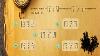2. Diketahui matriks E =
−6 7 8
3 2 1
1 2 −3
dan matriks G =
10 −11 12
5 −6 8
3 2 1
maka tentukan
nilai dari E – G !
−16 18 −4
−2 8 −7
−2 0 −4
A
−16 18 4
−2 8 −7
−2 0 −4
D
−16 −18 −4
−2 8 −7
−2 0 4
C
−4 −4 −4
−2 −8 −7
−2 0 4
B
E
−16 −18 −4
−2 −8 7
−2 0 4
 