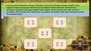 2. Saat presentasi matematika, terdapat 2 kelompok yang tersisa. Kelompok pertama memiliki 2 baris
anggota. Di baris pertama ada 4 laki-laki dan 3 perempuan. Di baris kedua ada 5 laki-laki dan 2
perempuan. Kelompok kedua juga memiliki 2 baris anggota. Di baris pertama ada 2 laki -laki dan 2
perempuan. Di baris kedua ada 3 laki-laki dan 1 perempuan. Berapakah selisih antara kelompok pertama
dan kelompok kedua?
4 3
5 2
A
2 2
3 1
B
2 1
1 2
E2 1
2 1
D
6 5
8 3
C
 