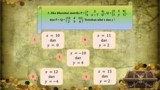 3. Jika diketahui matriks P =
𝒙 𝟐 𝟒
𝟏 𝒙 − 𝟕 𝟓
, Q =
𝟐 𝟐 𝟖
𝟏 𝒚 𝟏
,
dan P + Q =
𝟏𝟐 𝟒 𝟏𝟐
𝟐 𝟑 𝟔
. Tentukan nilai x dan y !
𝑥 = 10
dan
𝑦 = 0
A
𝑥 = 15
dan
𝑦 = 2
E
𝑥 = 12
dan
𝑦 = −4
D
𝑥 = −10
dan
𝑦 = 4
C
𝑥 = 11
dan
𝑦 = 2
B
 