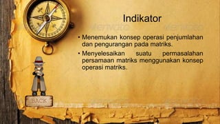 Indikator
• Menemukan konsep operasi penjumlahan
dan pengurangan pada matriks.
• Menyelesaikan suatu permasalahan
persamaan matriks menggunakan konsep
operasi matriks.
BACK
 
