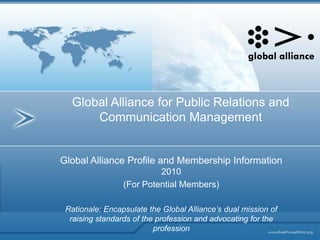 Global Alliance for Public Relations and
      Communication Management


Global Alliance Profile and Membership Information
                          2010
                 (For Potential Members)

 Rationale: Encapsulate the Global Alliance’s dual mission of
  raising standards of the profession and advocating for the
                          profession
 