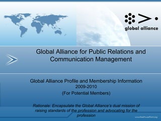 Global Alliance for Public Relations and Communication Management Global Alliance Profile and Membership Information  2009-2010 (For Potential Members) Rationale: Encapsulate the Global Alliance’s dual mission of raising standards of the profession and advocating for the profession 