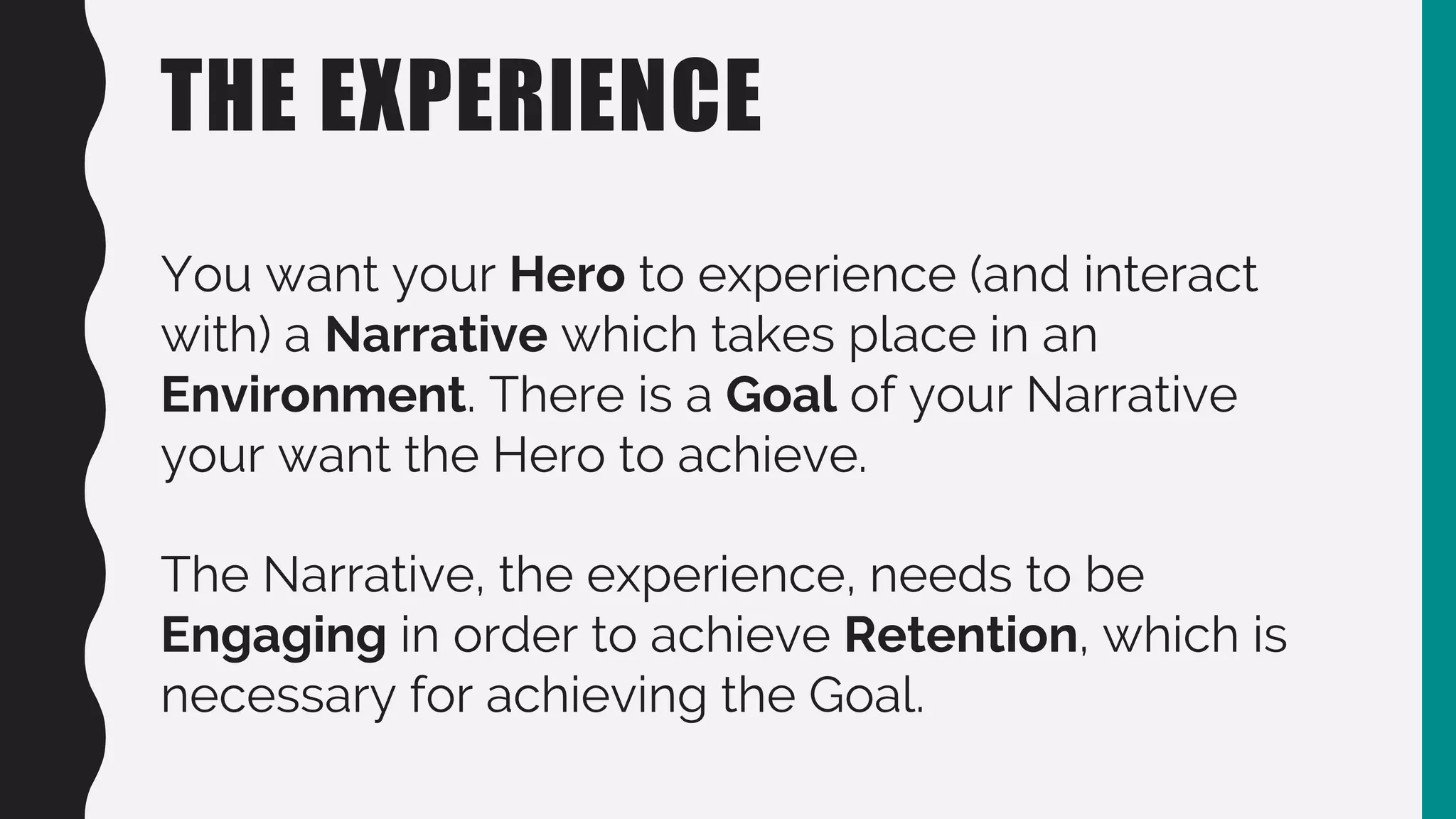 THE EXPERIENCE
You want your Hero to experience (and interact
with) a Narrative which takes place in an
Environment. There is a Goal of your Narrative
your want the Hero to achieve.
The Narrative, the experience, needs to be
Engaging in order to achieve Retention, which is
necessary for achieving the Goal.
 