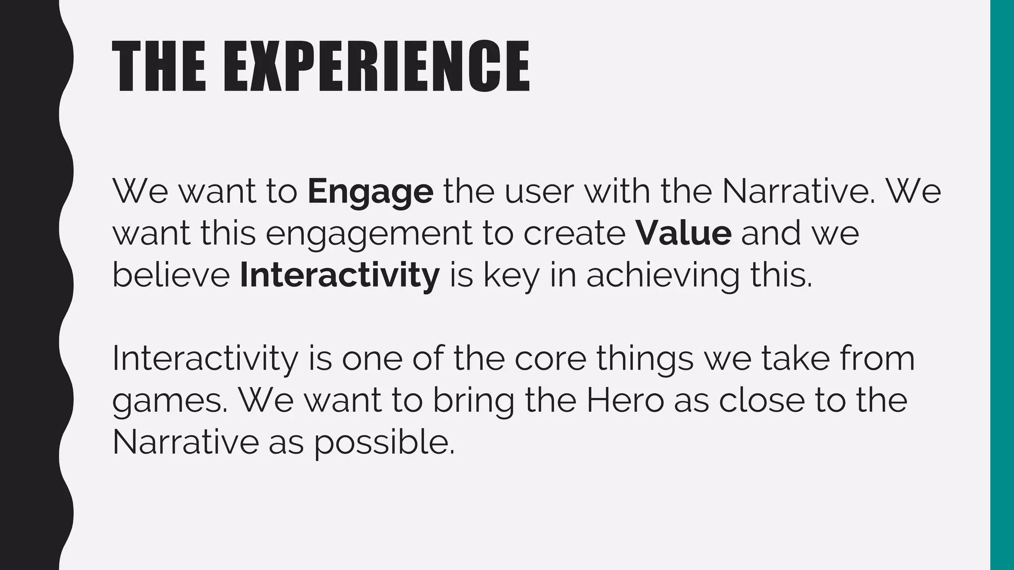 THE EXPERIENCE
We want to Engage the user with the Narrative. We
want this engagement to create Value and we
believe Interactivity is key in achieving this.
Interactivity is one of the core things we take from
games. We want to bring the Hero as close to the
Narrative as possible.
 