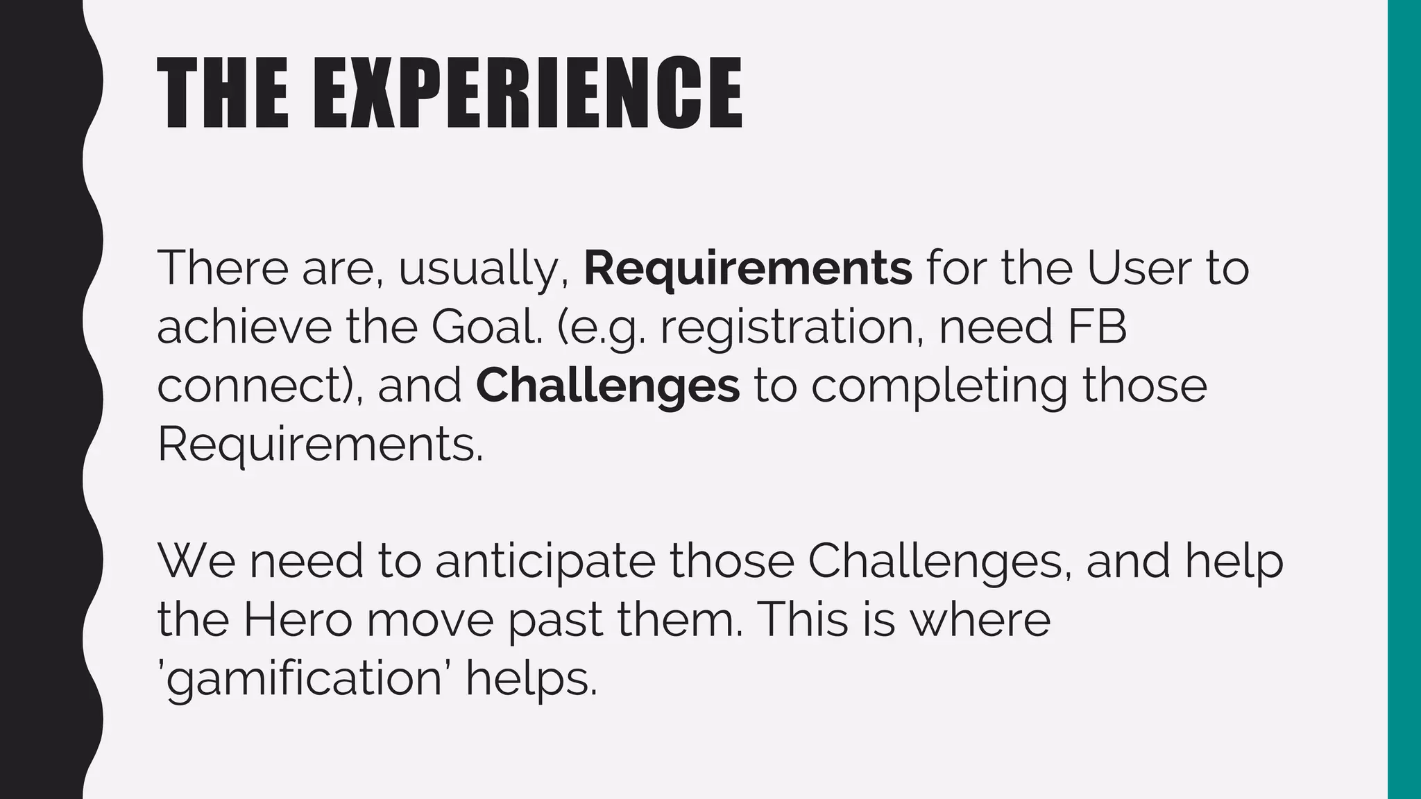 THE EXPERIENCE
There are, usually, Requirements for the User to
achieve the Goal. (e.g. registration, need FB
connect), and Challenges to completing those
Requirements.
We need to anticipate those Challenges, and help
the Hero move past them. This is where
’gamification’ helps.
 