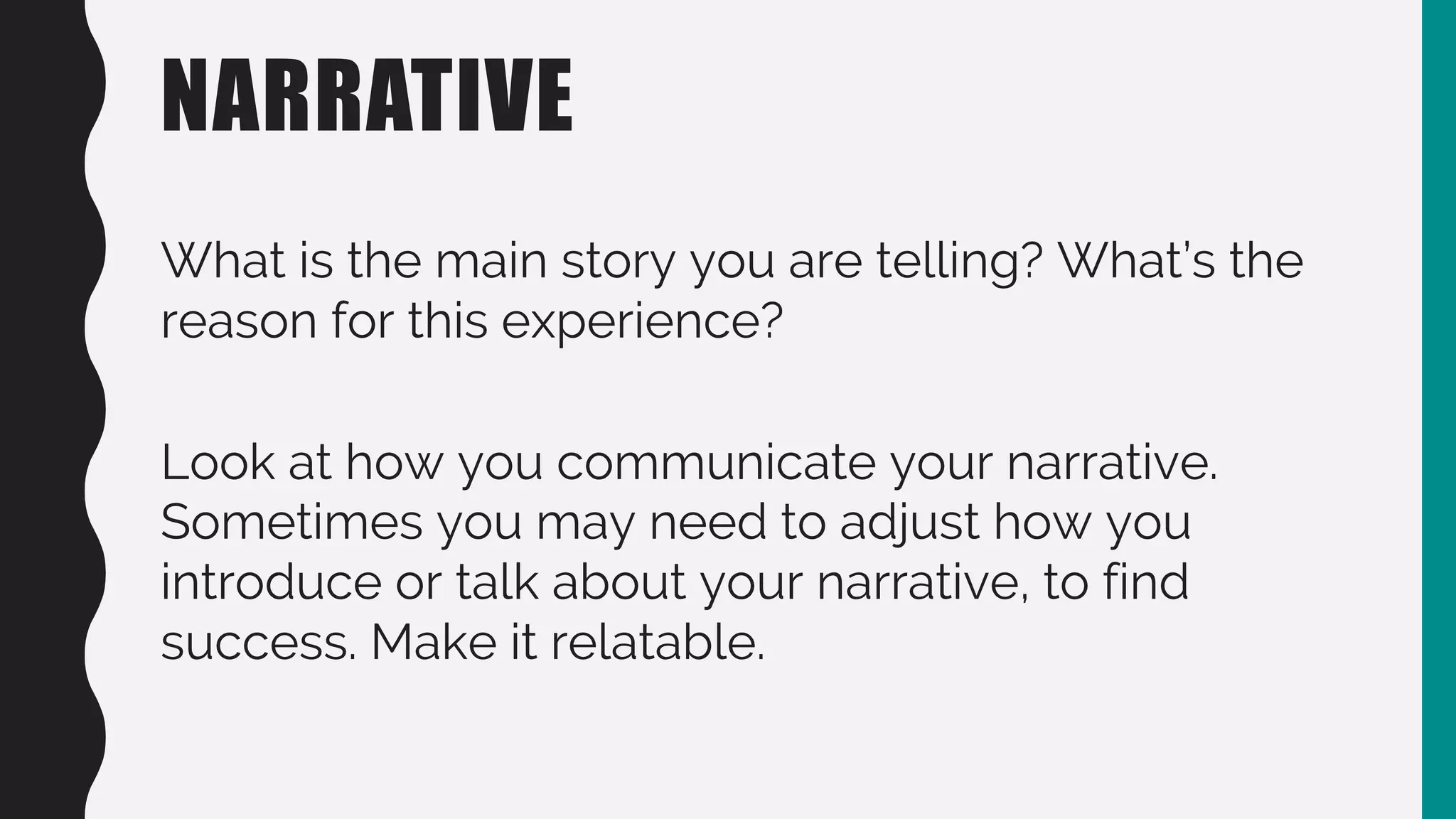 NARRATIVE
What is the main story you are telling? What’s the
reason for this experience?
Look at how you communicate your narrative.
Sometimes you may need to adjust how you
introduce or talk about your narrative, to find
success. Make it relatable.
 