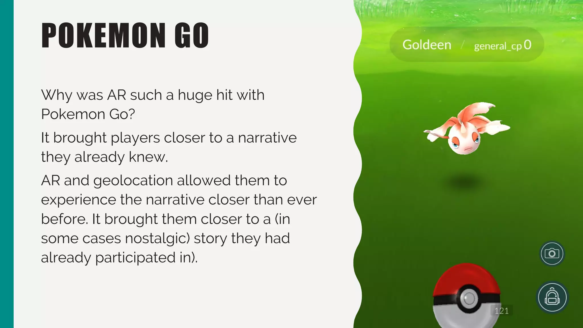 POKEMON GO
Why was AR such a huge hit with
Pokemon Go?
It brought players closer to a narrative
they already knew.
AR and geolocation allowed them to
experience the narrative closer than ever
before. It brought them closer to a (in
some cases nostalgic) story they had
already participated in).
 