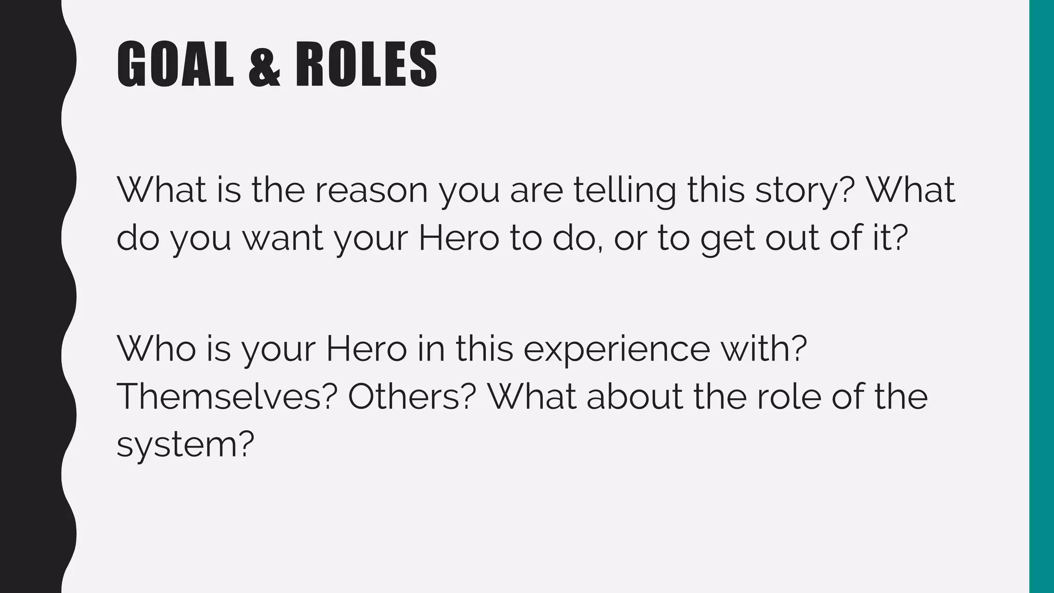 GOAL & ROLES
What is the reason you are telling this story? What
do you want your Hero to do, or to get out of it?
Who is your Hero in this experience with?
Themselves? Others? What about the role of the
system?
 