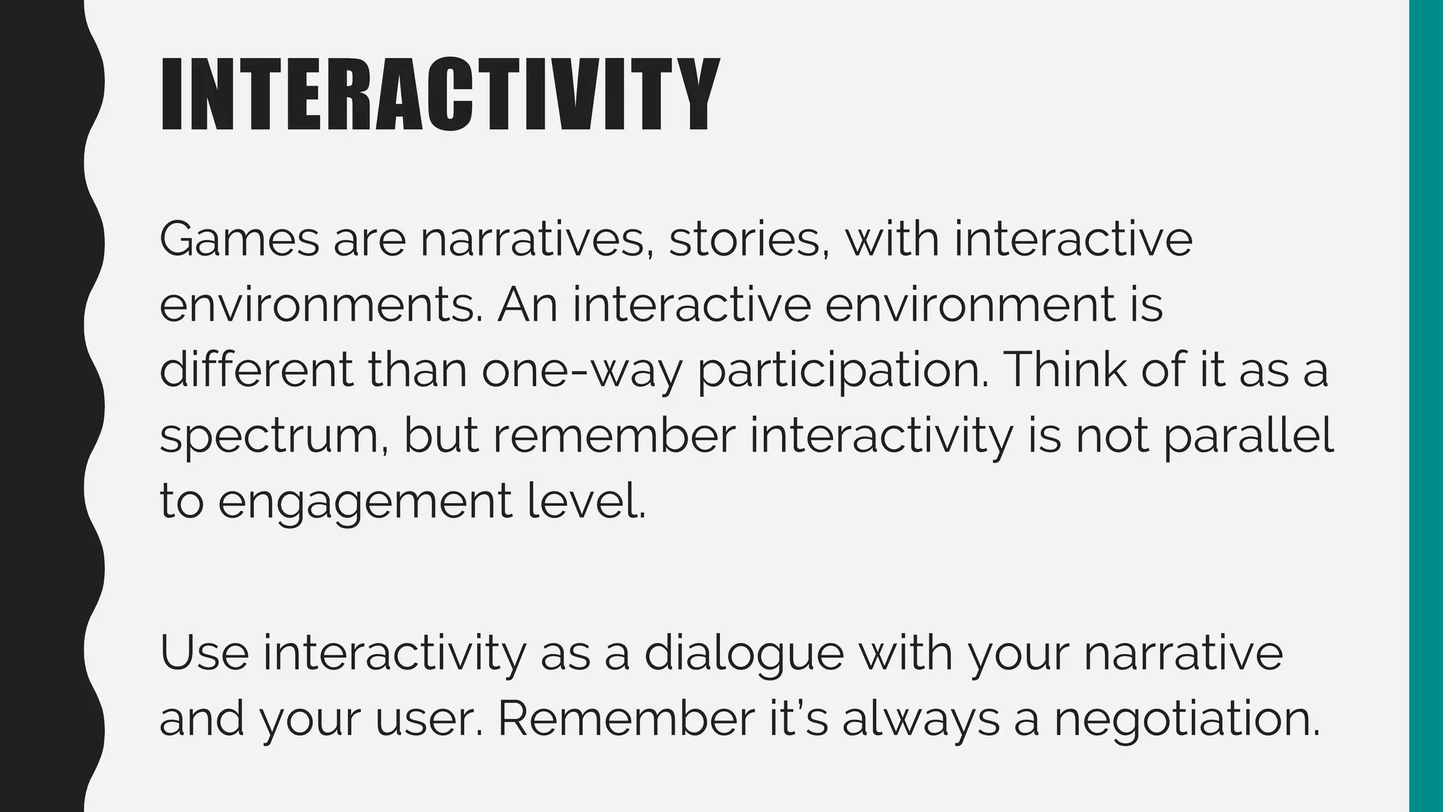 INTERACTIVITY
Games are narratives, stories, with interactive
environments. An interactive environment is
different than one-way participation. Think of it as a
spectrum, but remember interactivity is not parallel
to engagement level.
Use interactivity as a dialogue with your narrative
and your user. Remember it’s always a negotiation.
 