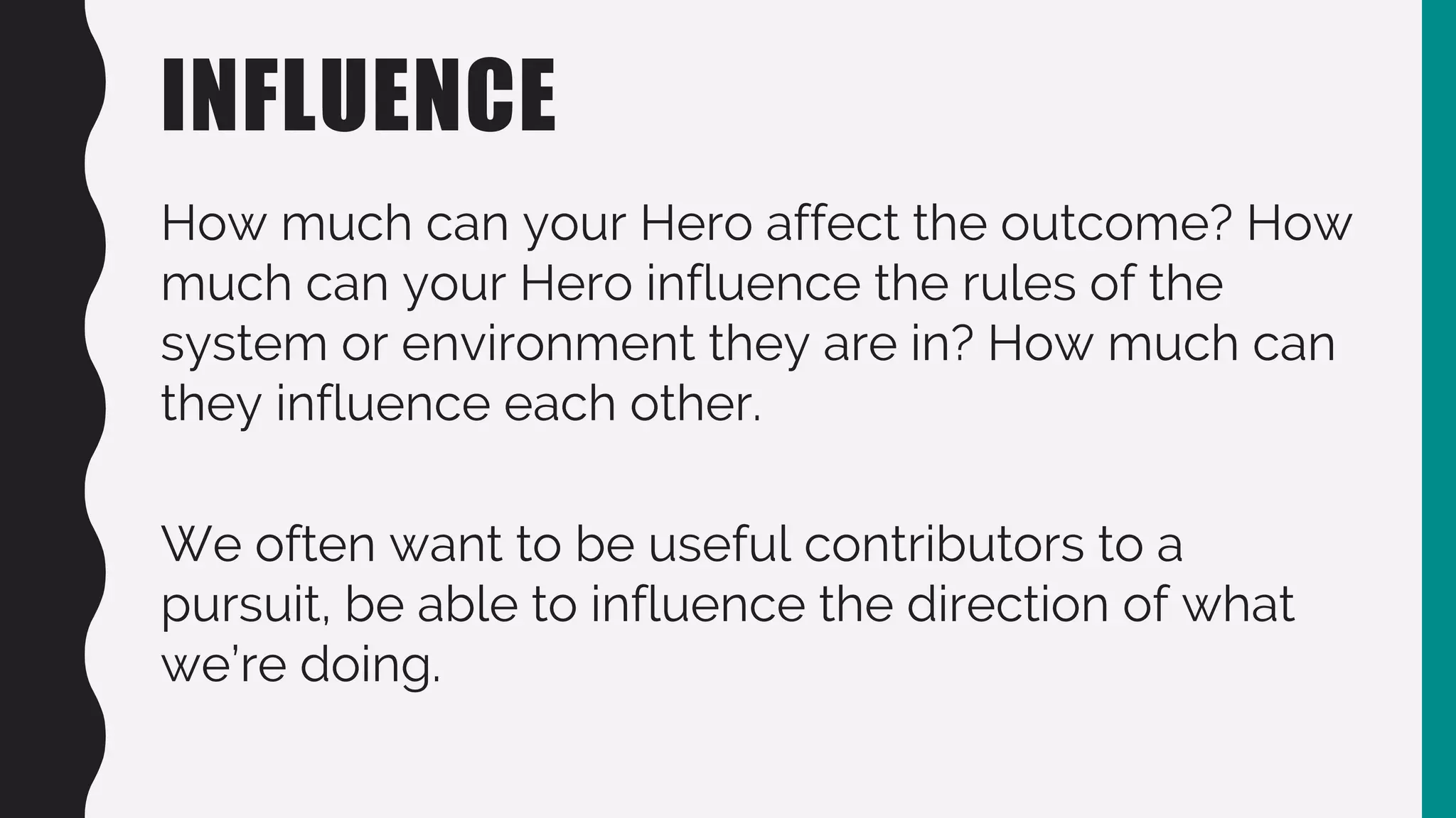 INFLUENCE
How much can your Hero affect the outcome? How
much can your Hero influence the rules of the
system or environment they are in? How much can
they influence each other.
We often want to be useful contributors to a
pursuit, be able to influence the direction of what
we’re doing.
 