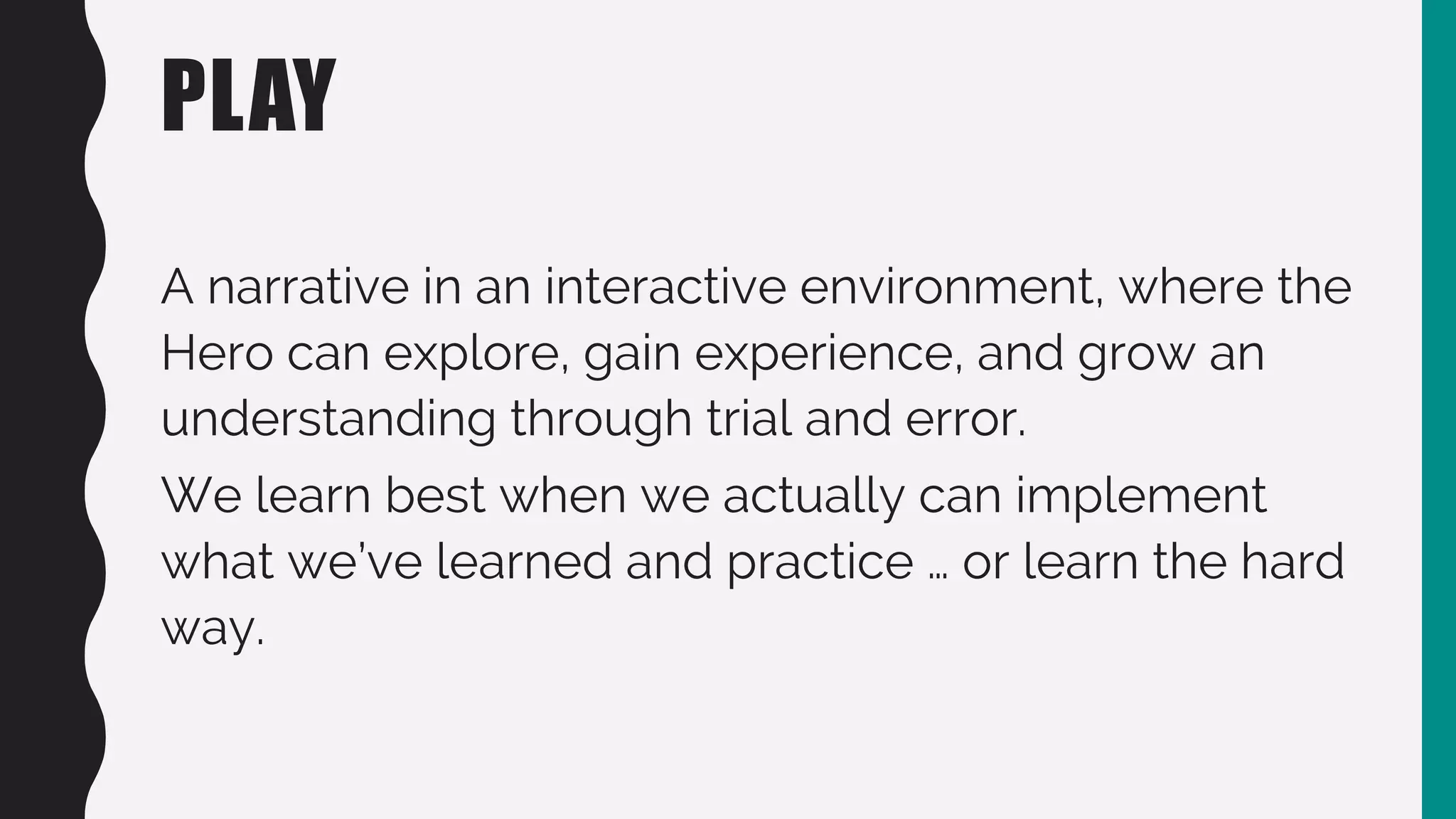PLAY
A narrative in an interactive environment, where the
Hero can explore, gain experience, and grow an
understanding through trial and error.
We learn best when we actually can implement
what we’ve learned and practice … or learn the hard
way.
 