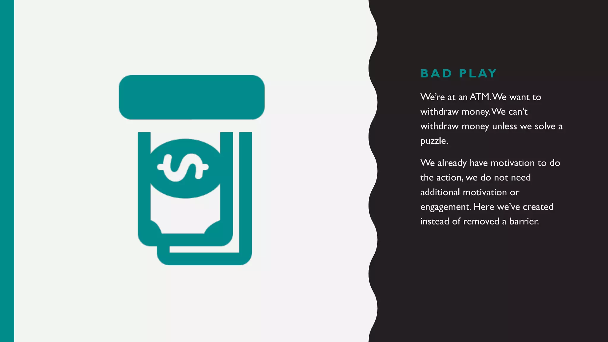 B A D P L AY
We’re at an ATM.We want to
withdraw money.We can’t
withdraw money unless we solve a
puzzle.
We already have motivation to do
the action, we do not need
additional motivation or
engagement. Here we’ve created
instead of removed a barrier.
 