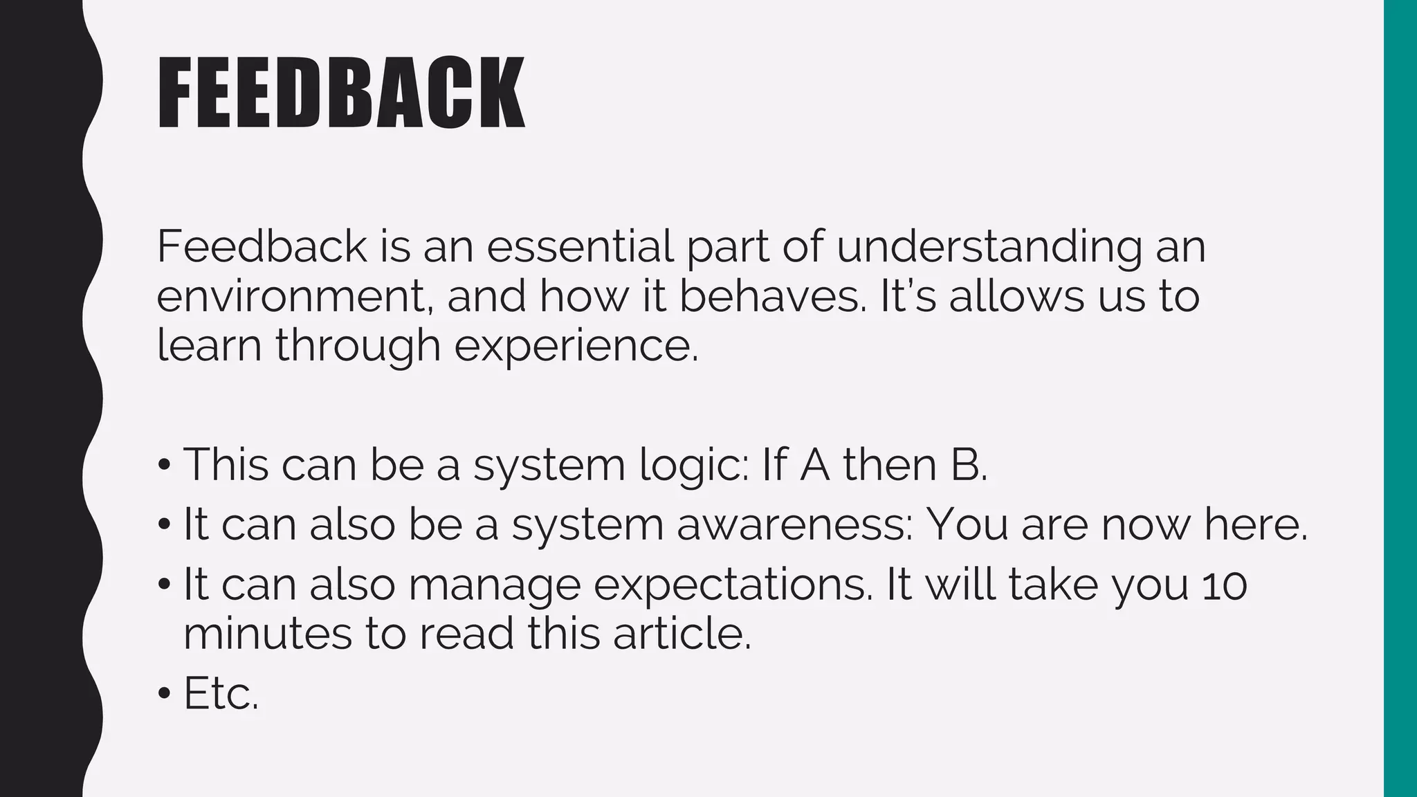 FEEDBACK
Feedback is an essential part of understanding an
environment, and how it behaves. It’s allows us to
learn through experience.
• This can be a system logic: If A then B.
• It can also be a system awareness: You are now here.
• It can also manage expectations. It will take you 10
minutes to read this article.
• Etc.
 