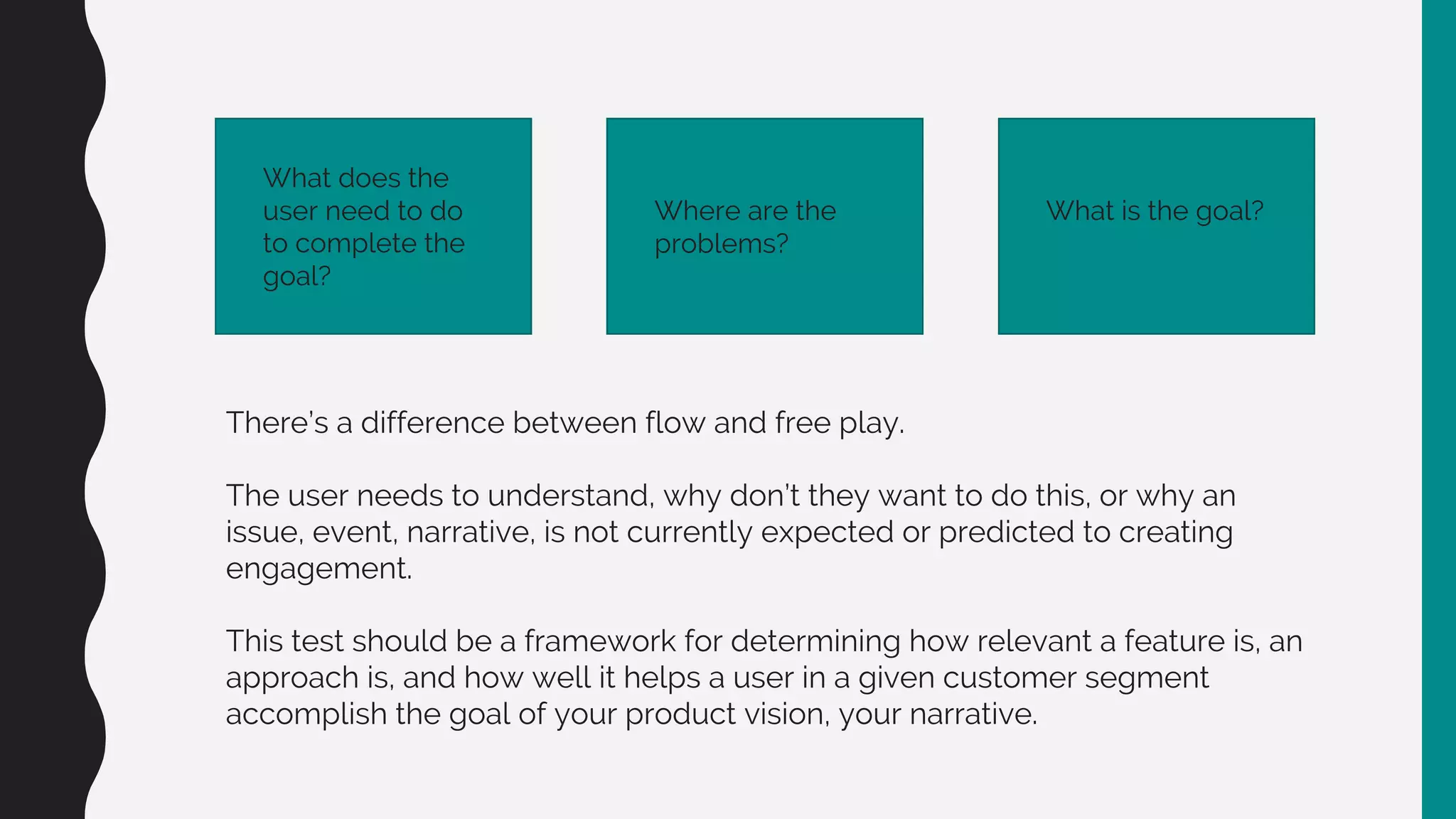 What does the
user need to do
to complete the
goal?
Where are the
problems?
What is the goal?
There’s a difference between flow and free play.
The user needs to understand, why don’t they want to do this, or why an
issue, event, narrative, is not currently expected or predicted to creating
engagement.
This test should be a framework for determining how relevant a feature is, an
approach is, and how well it helps a user in a given customer segment
accomplish the goal of your product vision, your narrative.
 
