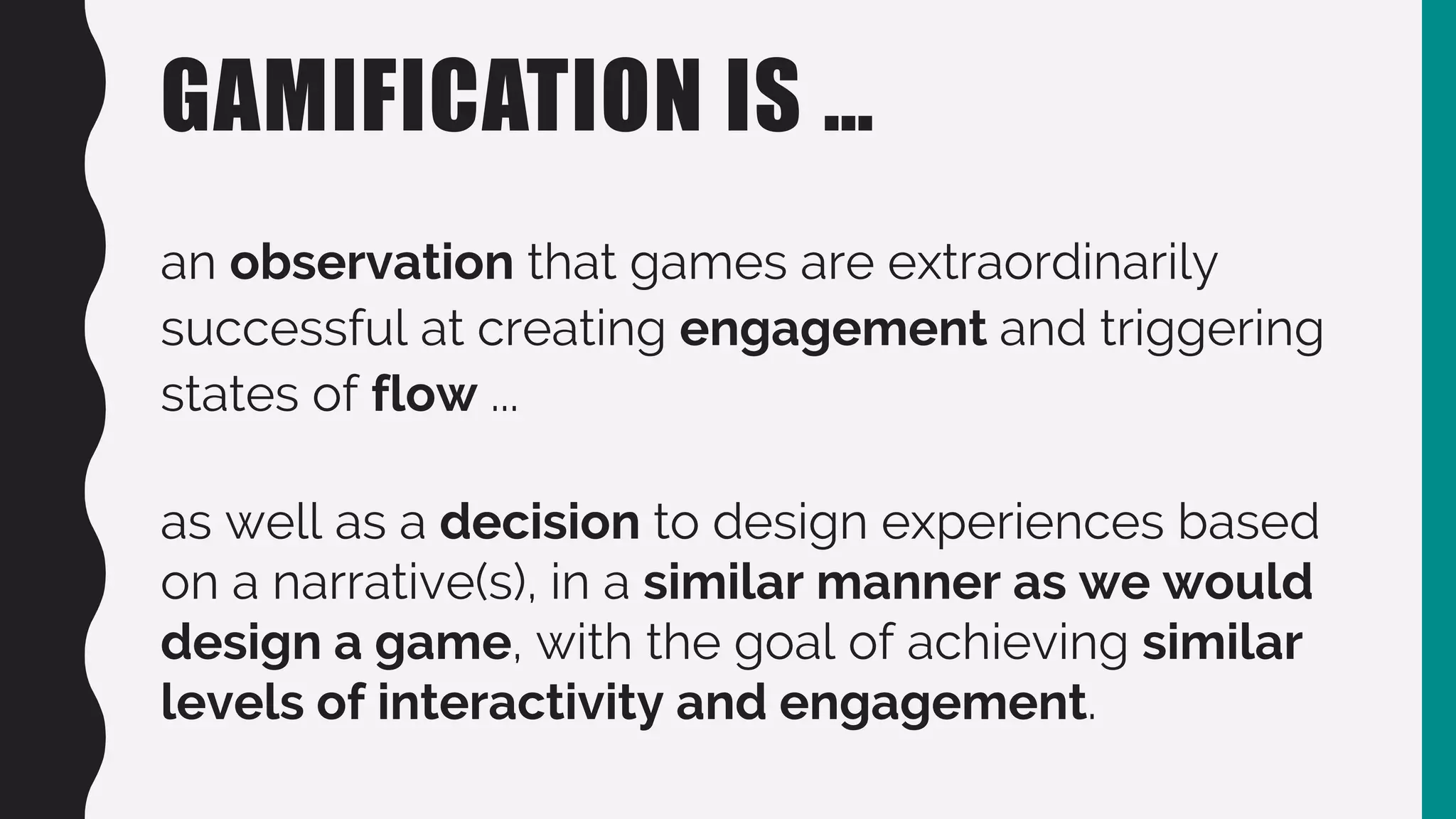 GAMIFICATION IS …
an observation that games are extraordinarily
successful at creating engagement and triggering
states of flow ...
as well as a decision to design experiences based
on a narrative(s), in a similar manner as we would
design a game, with the goal of achieving similar
levels of interactivity and engagement.
 