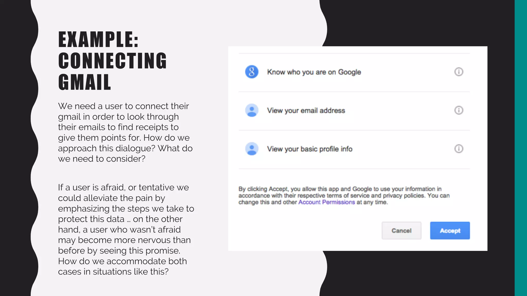 EXAMPLE:
CONNECTING
GMAIL
We need a user to connect their
gmail in order to look through
their emails to find receipts to
give them points for. How do we
approach this dialogue? What do
we need to consider?
If a user is afraid, or tentative we
could alleviate the pain by
emphasizing the steps we take to
protect this data … on the other
hand, a user who wasn’t afraid
may become more nervous than
before by seeing this promise.
How do we accommodate both
cases in situations like this?
 