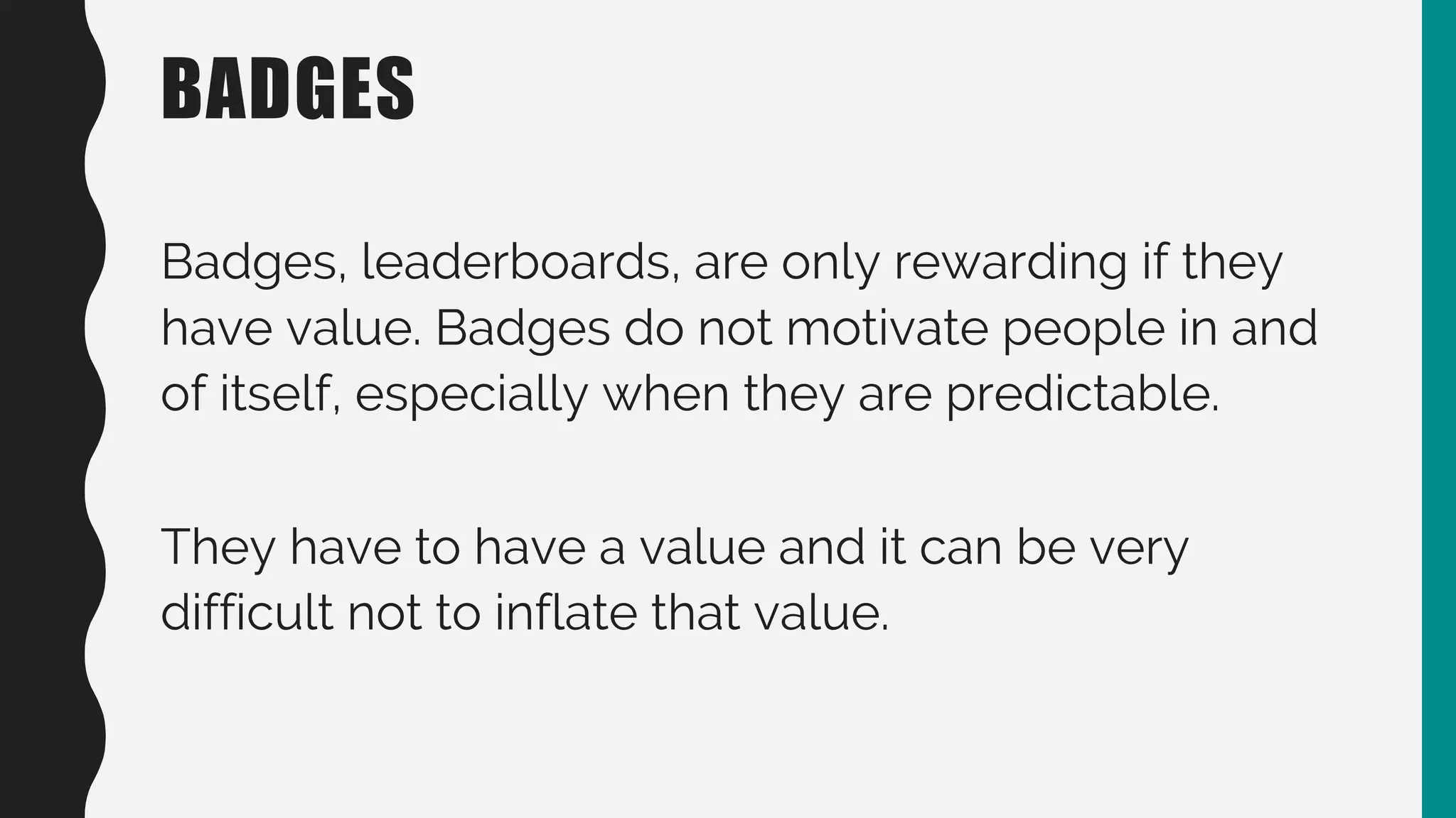 BADGES
Badges, leaderboards, are only rewarding if they
have value. Badges do not motivate people in and
of itself, especially when they are predictable.
They have to have a value and it can be very
difficult not to inflate that value.
 