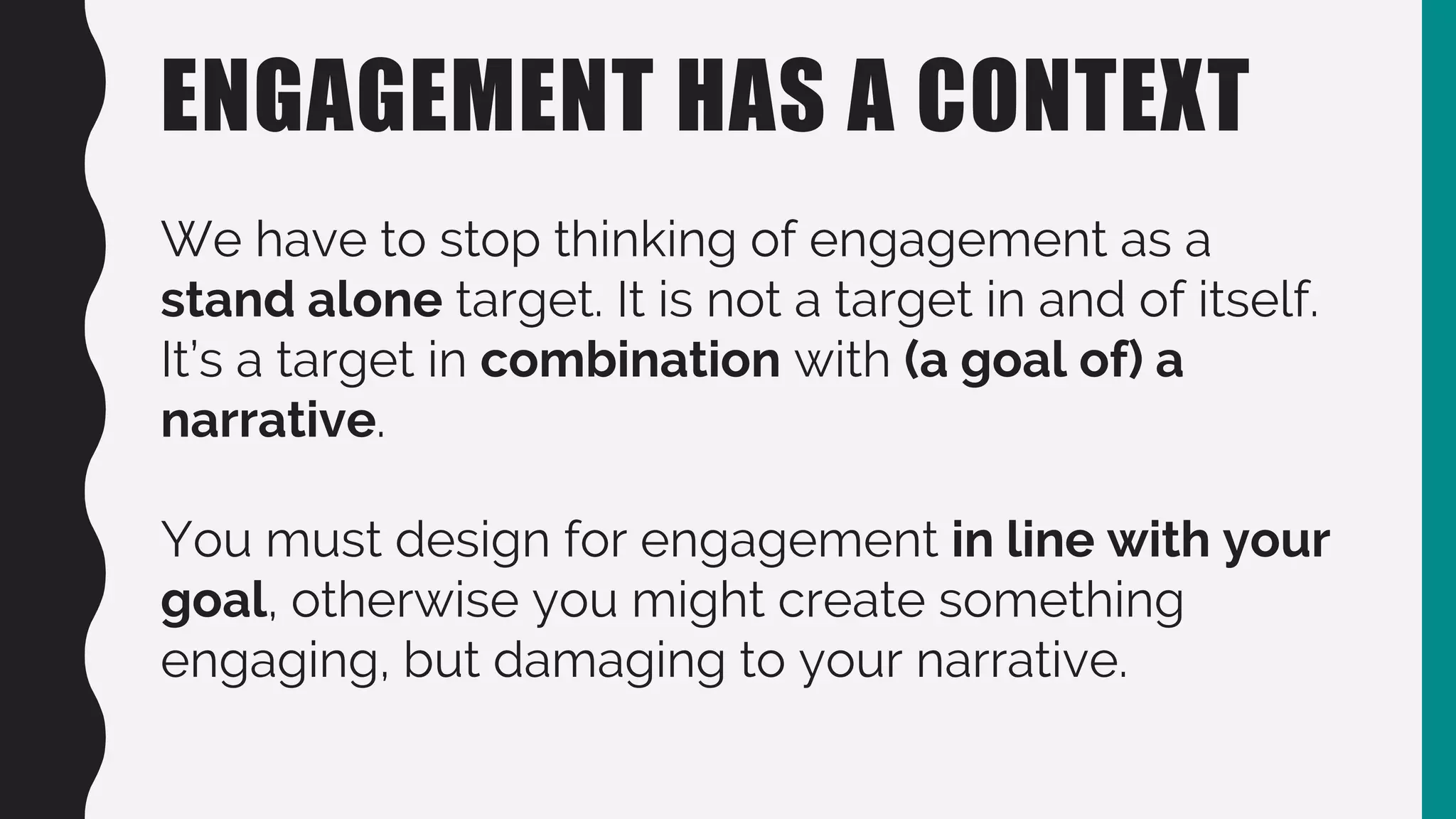ENGAGEMENT HAS A CONTEXT
We have to stop thinking of engagement as a
stand alone target. It is not a target in and of itself.
It’s a target in combination with (a goal of) a
narrative.
You must design for engagement in line with your
goal, otherwise you might create something
engaging, but damaging to your narrative.
 