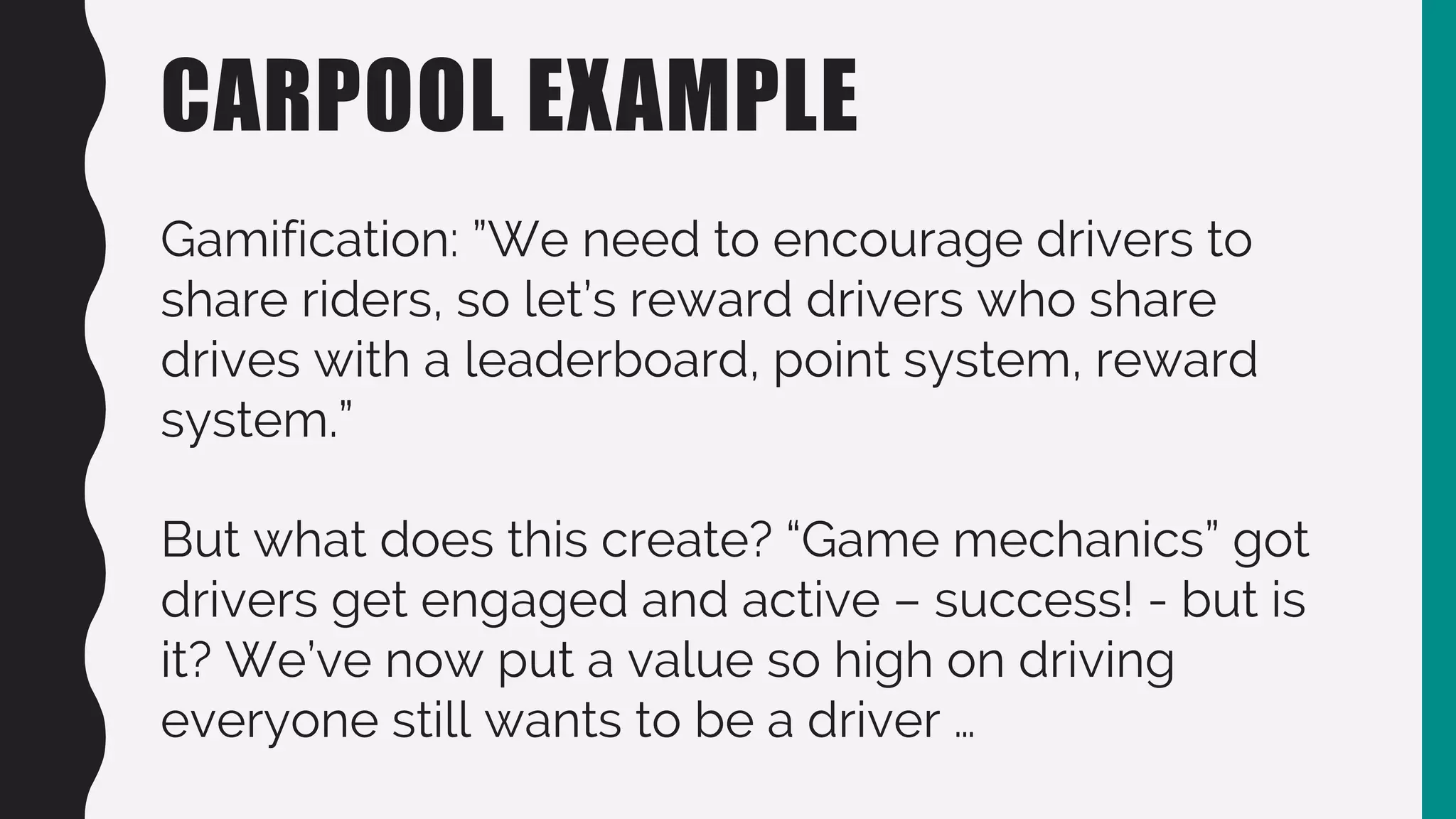 CARPOOL EXAMPLE
Gamification: ”We need to encourage drivers to
share riders, so let’s reward drivers who share
drives with a leaderboard, point system, reward
system.”
But what does this create? “Game mechanics” got
drivers get engaged and active – success! - but is
it? We’ve now put a value so high on driving
everyone still wants to be a driver …
 