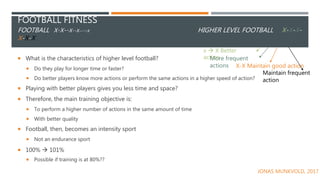 FOOTBALL FITNESS
FOOTBALL X-X--X--X----X HIGHER LEVEL FOOTBALL X-X-X-
X-X-X
 What is the characteristics of higher level football?
 Do they play for longer time or faster?
 Do better players know more actions or perform the same actions in a higher speed of action?
 Playing with better players gives you less time and space?
 Therefore, the main training objective is:
 To perform a higher number of actions in the same amount of time
 With better quality
 Football, then, becomes an intensity sport
 Not an endurance sport
 100%  101%
 Possible if training is at 80%??
x  X Better
actionMore frequent
actions X-X Maintain good action
Maintain frequent
action
JONAS MUNKVOLD, 2017
 