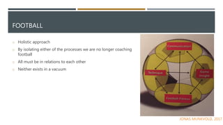 FOOTBALL
o Holistic approach
o By isolating either of the processes we are no longer coaching
football
o All must be in relations to each other
o Neither exists in a vacuum
JONAS MUNKVOLD, 2017
 