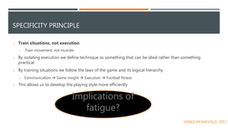 SPECIFICITY PRINCIPLE
o Train situations, not execution
o Train movement, not muscles
o By isolating execution we define technique as something that can be ideal rather than something
practical
o By training situations we follow the laws of the game and its logical hierarchy
o Communication  Game insight  Execution  Football fitness
o This allows us to develop the playing style more efficiently
Implications of
fatigue?
JONAS MUNKVOLD, 2017
 