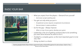 RAISE YOUR BAR
 What you expect from the players – Demand from yourself
 And never accept anything else
 You get out only what you put in
 Exceptional success requires exceptional circumstances
 Normal doesn’t create excellence
 Go for the gap – Always improve
 When on top of your game, develop your game
 Leadership is the art of getting someone else to do something
you want done because he wants to do it.
 Football is a complex game, so the most important goal is to be
very clear
 Doing my best is a choice
Some people think that if their opponent play a beautiful game it’s ok to lose. I don’t.You
JONAS MUNKVOLD, 2017
 