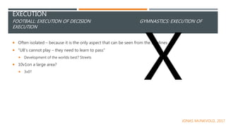 EXECUTION
FOOTBALL: EXECUTION OF DECISION GYMNASTICS: EXECUTION OF
EXECUTION
 Often isolated – because it is the only aspect that can be seen from the sidelines
 “U8’s cannot play – they need to learn to pass”
 Development of the worlds best? Streets
 10v1on a large area?
 3v0?
JONAS MUNKVOLD, 2017
 