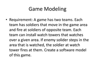 Game Modeling
• Requirement: A game has two teams. Each
  team has soldiers that move in the game area
  and fire at soldiers of opposite team. Each
  team can install watch towers that watches
  over a given area. If enemy solider steps in the
  area that is watched, the soldier at watch
  tower fires at them. Create a software model
  of this game.
 