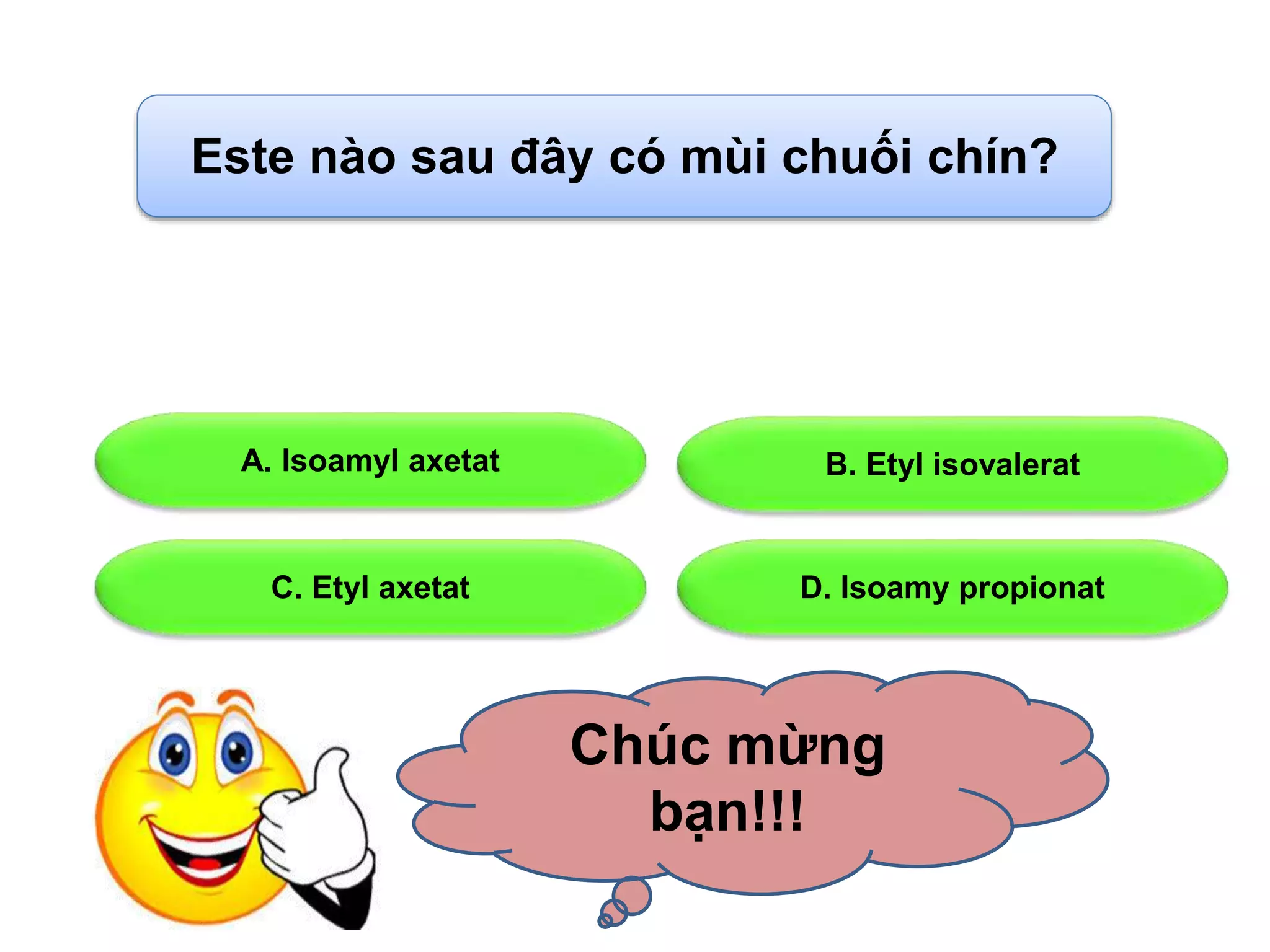 Este nào sau đây có mùi chuối chín? 
A. Isoamyl axetat B. Etyl isovalerat 
C. Etyl axetat D. Isoamy propionat 
Chúc mừng 
bạn!!! 
 