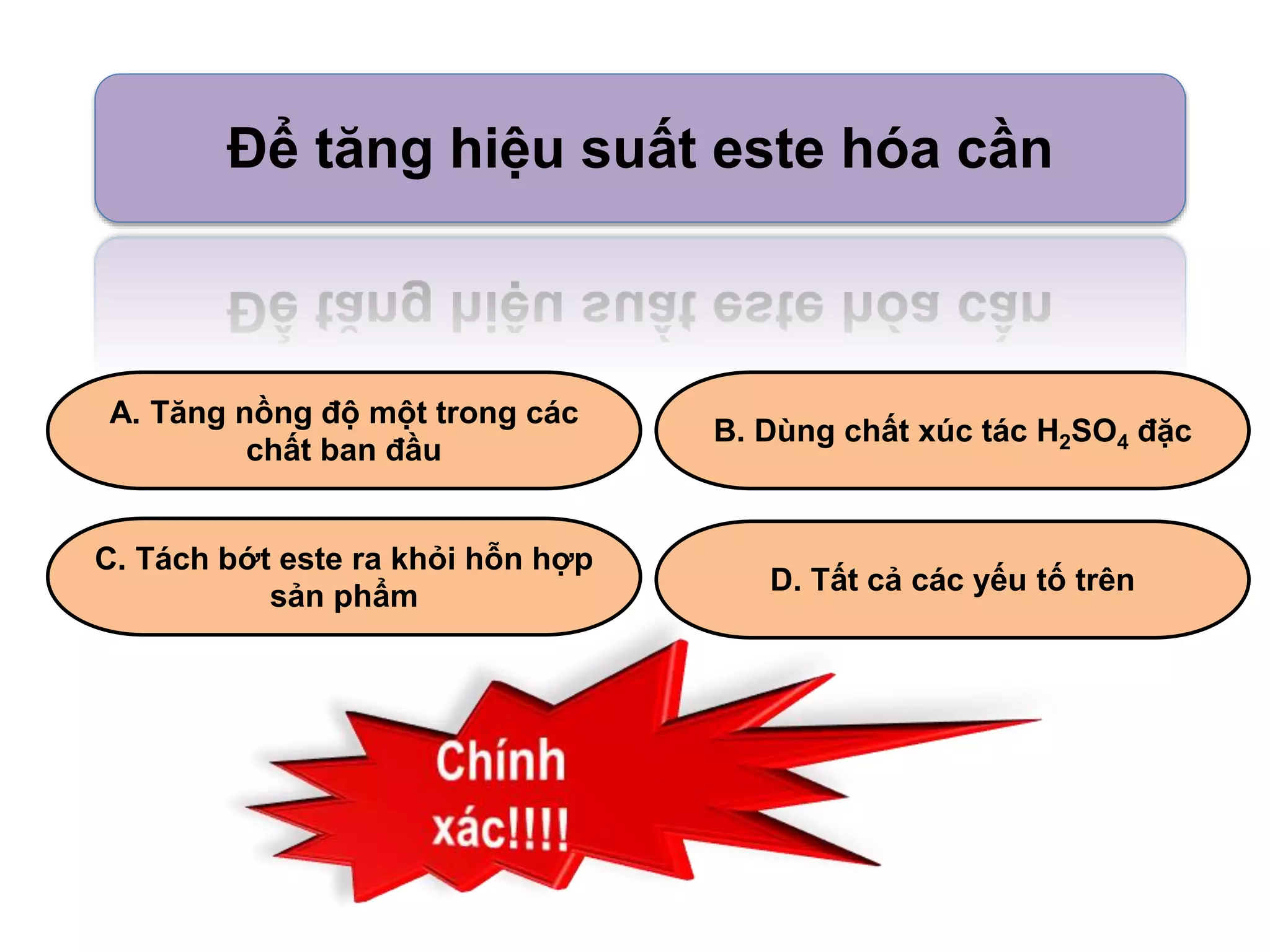 Để tăng hiệu suất este hóa cần 
A. Tăng nồng độ một trong các 
chất ban đầu 
B. Dùng chất xúc tác H2SO4 đặc 
C. Tách bớt este ra khỏi hỗn hợp 
sản phẩm 
D. Tất cả các yếu tố trên 
 