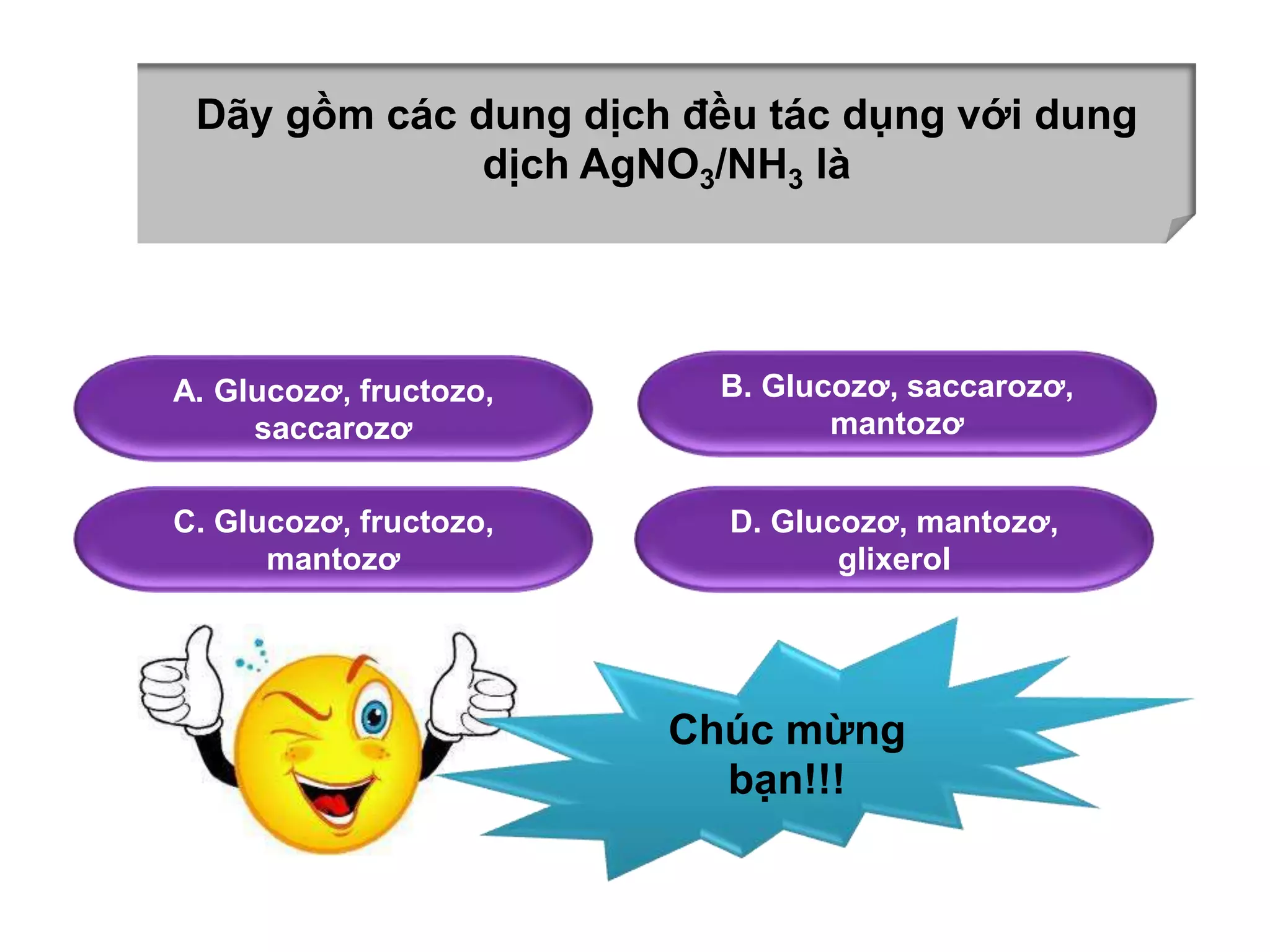 Dãy gồm các dung dịch đều tác dụng với dung 
dịch AgNO3/NH3 là 
A. Glucozơ, fructozo, 
saccarozơ 
B. Glucozơ, saccarozơ, 
mantozơ 
C. Glucozơ, fructozo, 
mantozơ 
D. Glucozơ, mantozơ, 
glixerol 
Chúc mừng 
bạn!!! 
 