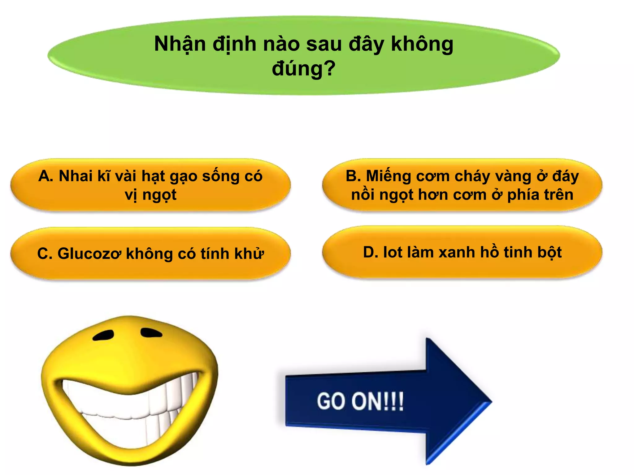 Nhận định nào sau đây không 
đúng? 
A. Nhai kĩ vài hạt gạo sống có 
vị ngọt 
B. Miếng cơm cháy vàng ở đáy 
nồi ngọt hơn cơm ở phía trên 
C. Glucozơ không có tính khử D. Iot làm xanh hồ tinh bột 
 