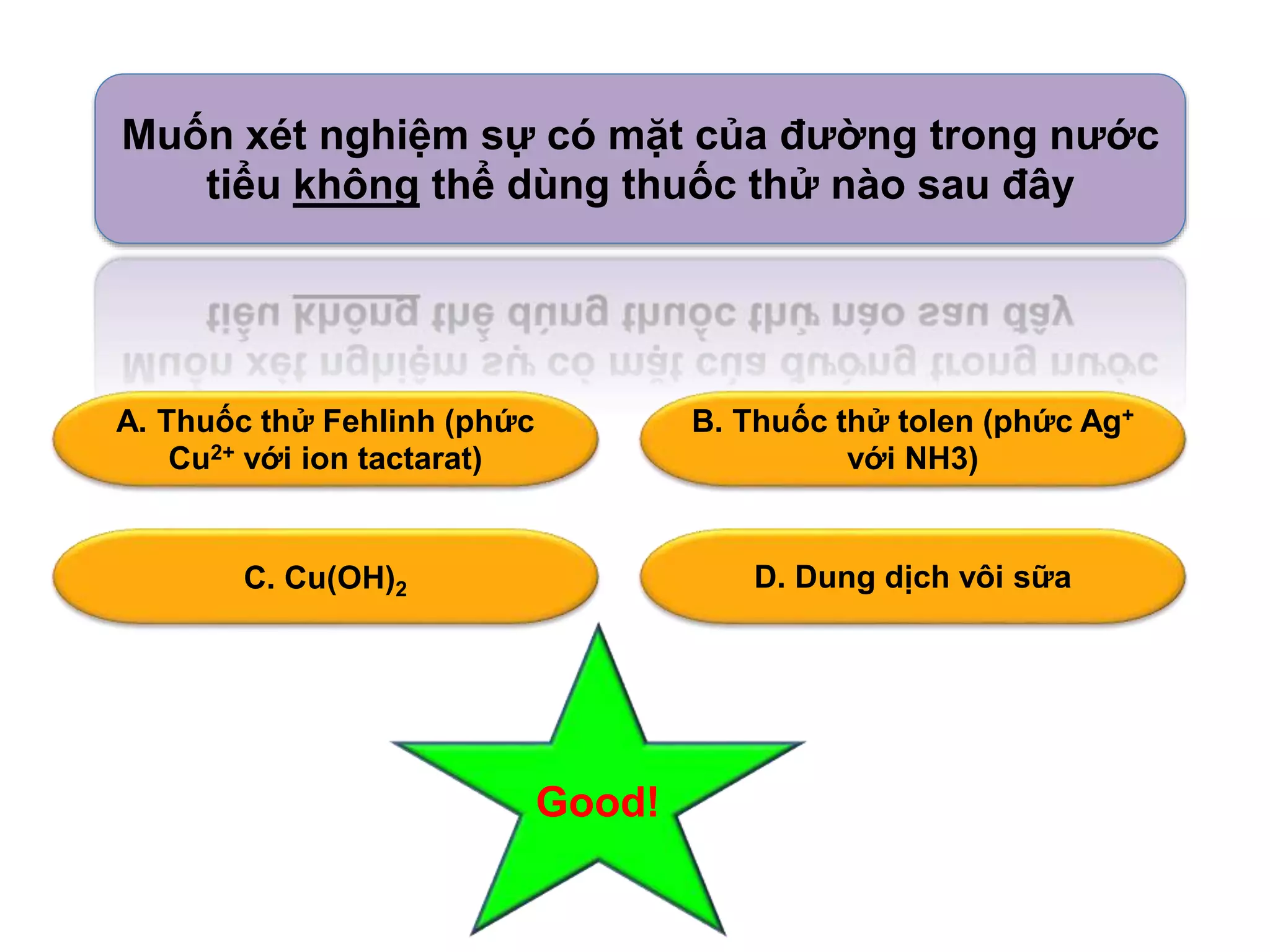 Muốn xét nghiệm sự có mặt của đường trong nước 
tiểu không thể dùng thuốc thử nào sau đây 
A. Thuốc thử Fehlinh (phức 
Cu2+ với ion tactarat) 
B. Thuốc thử tolen (phức Ag+ 
với NH3) 
C. Cu(OH) D. Dung dịch vôi sữa 2 
Good! 
 