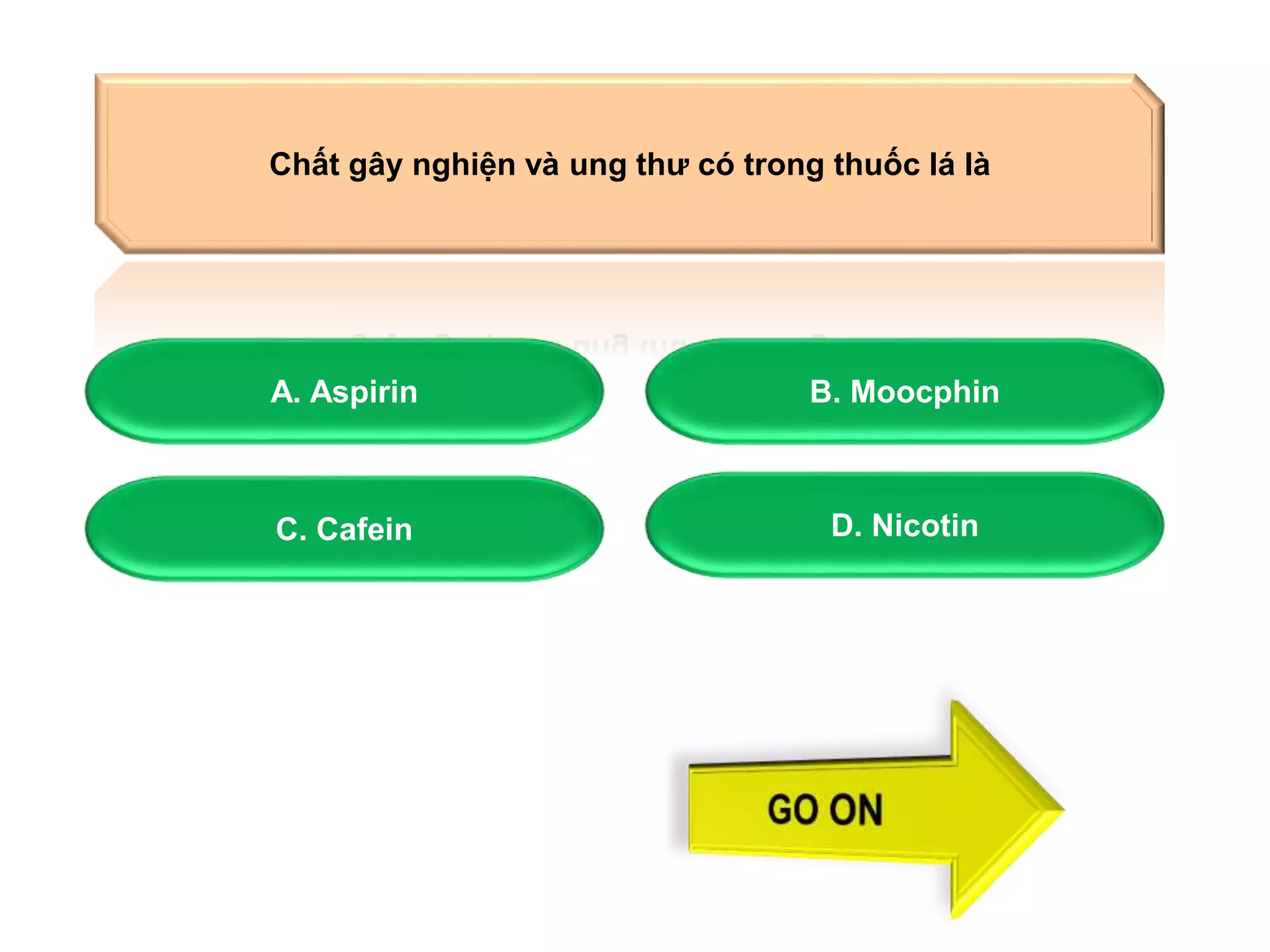 Chất gây nghiện và ung thư có trong thuốc lá là 
A. Aspirin B. Moocphin 
C. Cafein D. Nicotin 
 