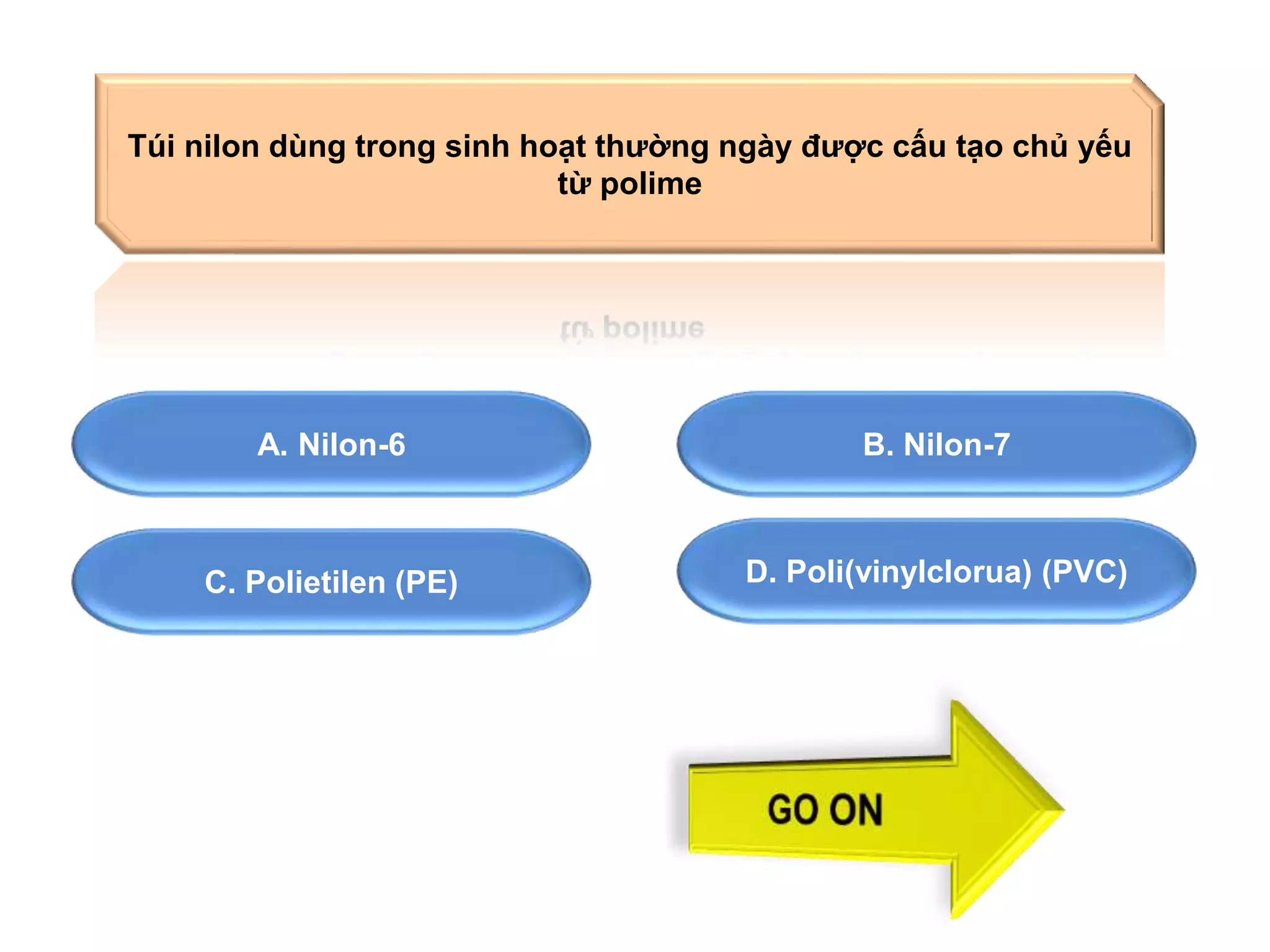Túi nilon dùng trong sinh hoạt thường ngày được cấu tạo chủ yếu 
từ polime 
A. Nilon-6 B. Nilon-7 
C. Polietilen (PE) 
D. Poli(vinylclorua) (PVC) 
 