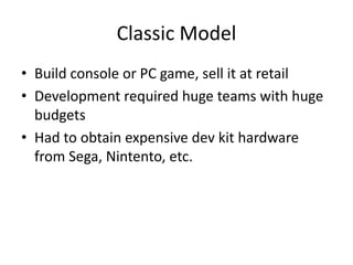 Classic Model
• Build console or PC game, sell it at retail
• Development required huge teams with huge
  budgets
• Had to obtain expensive dev kit hardware
  from Sega, Nintento, etc.
 