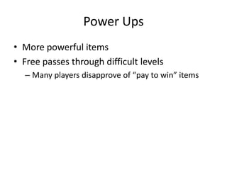 Power Ups
• More powerful items
• Free passes through difficult levels
  – Many players disapprove of “pay to win” items
 