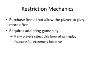 Restriction Mechanics
• Purchase items that allow the player to play
  more often
• Requires addicting gameplay
  – Many players reject this form of gameplay
  – If successful, extremely lucrative
 