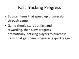 Fast Tracking Progress
• Booster items that speed up progression
  through game
• Game should start out fast and
  rewarding, then slow progress
  dramatically, enticing players to purchase
  items that get them progressing quickly again
 