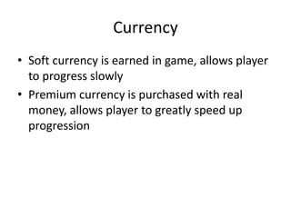 Currency
• Soft currency is earned in game, allows player
  to progress slowly
• Premium currency is purchased with real
  money, allows player to greatly speed up
  progression
 