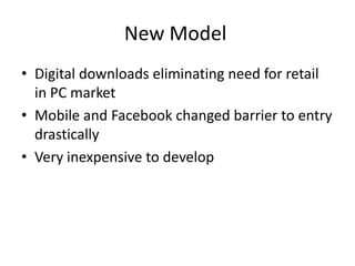 New Model
• Digital downloads eliminating need for retail
  in PC market
• Mobile and Facebook changed barrier to entry
  drastically
• Very inexpensive to develop
 