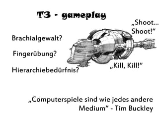 T3 – gameplay
„Shoot...
Shoot!“
„Kill, Kill!“
Brachialgewalt?
Hierarchiebedürfnis?
Fingerübung?
„Computerspiele sind wie jedes andere
Medium“ - Tim Buckley
 