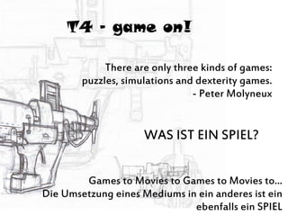 T4 – game on!
There are only three kinds of games:
puzzles, simulations and dexterity games.
- Peter Molyneux
Games to Movies to Games to Movies to...
Die Umsetzung eines Mediums in ein anderes ist ein
ebenfalls ein SPIEL
WAS IST EIN SPIEL?
 