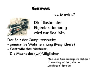 Games
vs. Movies?
Die Illusion der
Eigenbestimmung
wird zur Realität.
Der Reiz der Computerspiele:
- generative Wahrnehmung (Resynthese)
- Kontrolle des Mediums
- Die Macht des (Un)Möglichen
Man kann Computerspiele nicht mit
Filmen vergleichen, aber mit
„analogen“ Spielen.
 