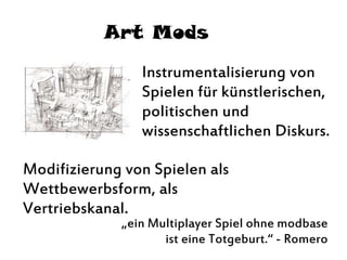 Art Mods
Instrumentalisierung von
Spielen für künstlerischen,
politischen und
wissenschaftlichen Diskurs.
Modifizierung von Spielen als
Wettbewerbsform, als
Vertriebskanal.
„ein Multiplayer Spiel ohne modbase
ist eine Totgeburt.“ - Romero
 