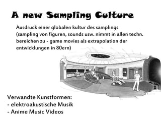 A new Sampling Culture
Ausdruck einer globalen kultur des samplings
(sampling von figuren, sounds usw. nimmt in allen techn.
bereichen zu - game movies als extrapolation der
entwicklungen in 80ern)
Verwandte Kunstformen:
- elektroakustische Musik
- Anime Music Videos
 