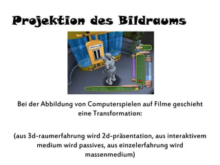 Projektion des Bildraums
Bei der Abbildung von Computerspielen auf Filme geschieht
eine Transformation:
(aus 3d-raumerfahrung wird 2d-präsentation, aus interaktivem
medium wird passives, aus einzelerfahrung wird
massenmedium)
 